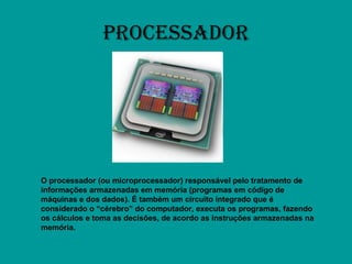 PROCESSADOR O processador   (ou microprocessador) responsável pelo tratamento de informações armazenadas em memória (programas em código de máquinas e dos dados). É também um circuito integrado que é considerado o “cérebro” do computador, executa os programas, fazendo os cálculos e toma as decisões, de acordo as instruções armazenadas na memória. 