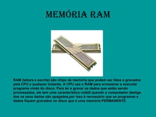 MEMÓRIA RAM RAM (leitura e escrita) são chips de memória que podem ser lidos e gravados pela CPU a qualquer instante. A CPU usa o RAM para armazenar e executar programa vindo do disco. Para ler e gravar os dados que estão sendo processados, ele tem uma característica volátil quando o computador desliga dos os seus dados são apagados,por isso é necessário que os programas e dados fiquem gravados no disco que é uma memória PERMANENTE . 