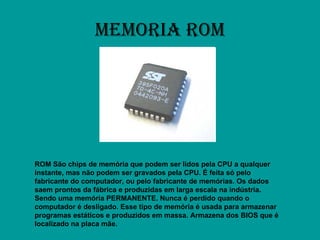MEMORIA ROM ROM São chips de memória que podem ser lidos pela CPU a qualquer instante, mas não podem ser gravados pela CPU. É feita só pelo fabricante do computador, ou pelo fabricante de memórias. Os dados saem prontos da fábrica e produzidas em larga escala na indústria. Sendo uma memória PERMANENTE. Nunca é perdido quando o computador é desligado. Esse tipo de memória é usada para armazenar programas estáticos e produzidos em massa. Armazena dos BIOS que é localizado na placa mãe. 