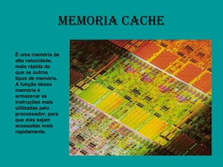 MEMORIA CACHE É uma memória de alta velocidade, mais rápida do que os outros tipos de memória. A função dessa memória é armazenar as instruções mais utilizadas pelo processador, para que elas sejam acessadas mais rapidamente. 