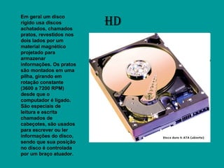 HD Em geral um disco rígido usa discos achatados, chamados pratos, revestidos nos dois lados por um material magnético projetado para armazenar informações. Os pratos são montados em uma pilha, girando em rotação constante (3600 a 7200 RPM) desde que o computador é ligado. São especiais de leitura e escrita chamados de cabeçotes, são usados para escrever ou ler informações do disco, sendo que sua posição no disco é controlada por um braço atuador.  