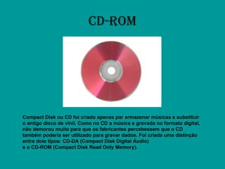 CD-ROM Compact Disk ou CD foi criado apenas par armazenar músicas e substituir o antigo disco de vinil. Como no CD a música e gravada no formato digital, não demorou muito para que os fabricantes percebessem que o CD também poderia ser utilizado para gravar dados. Foi criada uma distinção entre dois tipos: CD-DA (Compact Disk Digital Áudio) e o CD-ROM (Compact Disk Read Only Memory).   