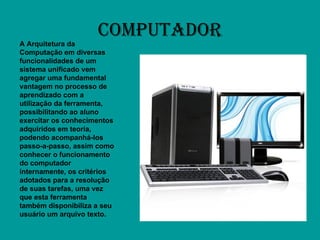 COMPUTADOR A Arquitetura da Computação em diversas funcionalidades de um sistema unificado vem agregar uma fundamental vantagem no processo de aprendizado com a utilização da ferramenta, possibilitando ao aluno exercitar os conhecimentos adquiridos em teoria, podendo acompanhá-los passo-a-passo, assim como conhecer o funcionamento do computador internamente, os critérios adotados para a resolução de suas tarefas, uma vez que esta ferramenta também disponibiliza a seu usuário um arquivo texto.  