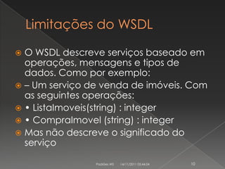 Limitações do WSDL

 O WSDL descreve serviços baseado em
  operações, mensagens e tipos de
  dados. Como por exemplo:
 – Um serviço de venda de imóveis. Com
  as seguintes operações:
 • ListaImoveis(string) : integer
 • CompraImovel (string) : integer
 Mas não descreve o significado do
  serviço

                Padrões WS   14/11/2011 05:44:54   10
 