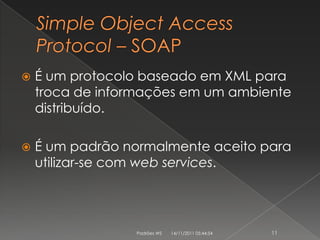    É um protocolo baseado em XML para
    troca de informações em um ambiente
    distribuído.

   É um padrão normalmente aceito para
    utilizar-se com web services.




                 Padrões WS   14/11/2011 05:44:54   11
 