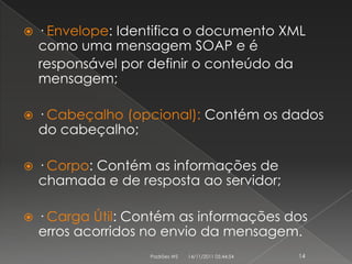    · Envelope: Identifica o documento XML
    como uma mensagem SOAP e é
    responsável por definir o conteúdo da
    mensagem;

   · Cabeçalho (opcional): Contém os dados
    do cabeçalho;

   · Corpo: Contém as informações de
    chamada e de resposta ao servidor;

   · Carga Útil: Contém as informações dos
    erros acorridos no envio da mensagem.
                    Padrões WS   14/11/2011 05:44:54   14
 