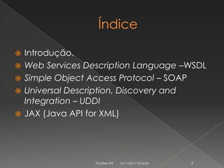    Introdução.
   Web Services Description Language –WSDL
   Simple Object Access Protocol – SOAP
   Universal Description, Discovery and
    Integration – UDDI
   JAX (Java API for XML)




                   Padrões WS   14/11/2011 05:44:54   2
 