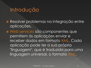  Resolver problemas na integração entre
  aplicações.
 Web services são componentes que
  permitem às aplicações enviar e
  receber dados em formato XML. Cada
  aplicação pode ter a sua própria
  "linguagem", que é traduzida para uma
  linguagem universal, o formato XML.

             Padrões WS   14/11/2011 05:44:54   3
 