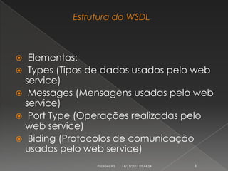 Estrutura do WSDL



  Elementos:
 Types (Tipos de dados usados pelo web
  service)
 Messages (Mensagens usadas pelo web
  service)
 Port Type (Operações realizadas pelo
  web service)
 Biding (Protocolos de comunicação
  usados pelo web service)
                Padrões WS   14/11/2011 05:44:54   6
 