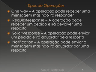 Tipos de Operações
 One way – A operação pode receber uma
  mensagem mas não irá responder
 Request-response – A operação pode
  receber um pedido e irá devolver uma
  resposta
 Solicit-response – A operação pode enviar
  um pedido e irá aguardar pela resposta
 Notification – A operação pode enviar a
  mensagem mas não irá aguardar por uma
  resposta




                 Padrões WS   14/11/2011 05:44:54   9
 