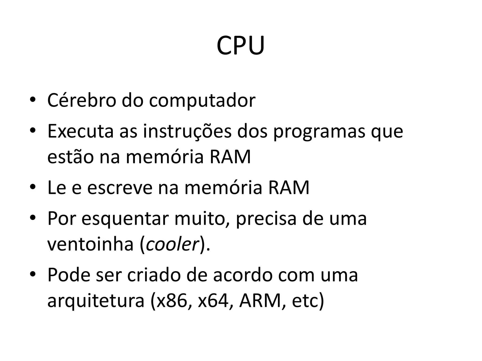 CPU
• Cérebro do computador
• Executa as instruções dos programas que
  estão na memória RAM
• Le e escreve na memória RAM
• Por esquentar muito, precisa de uma
  ventoinha (cooler).
• Pode ser criado de acordo com uma
  arquitetura (x86, x64, ARM, etc)
 