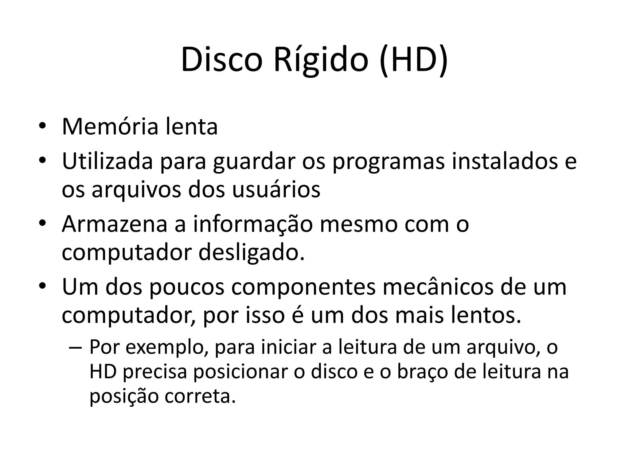 Disco Rígido (HD)
• Memória lenta
• Utilizada para guardar os programas instalados e
  os arquivos dos usuários
• Armazena a informação mesmo com o
  computador desligado.
• Um dos poucos componentes mecânicos de um
  computador, por isso é um dos mais lentos.
  – Por exemplo, para iniciar a leitura de um arquivo, o
    HD precisa posicionar o disco e o braço de leitura na
    posição correta.
 