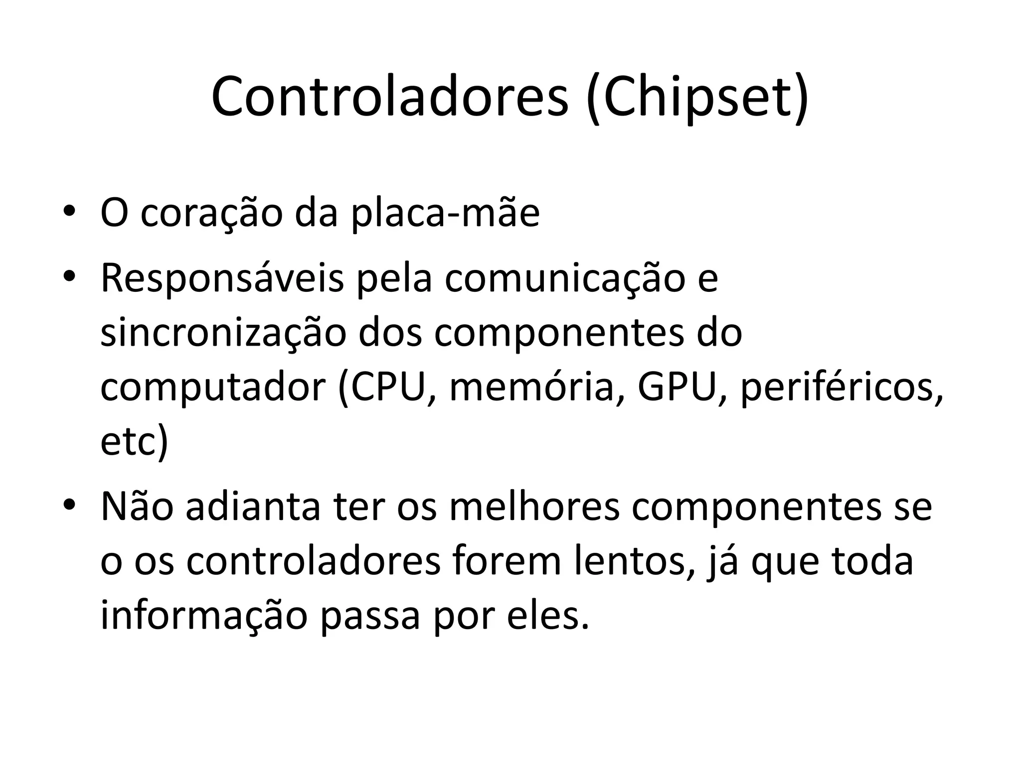 Controladores (Chipset)
• O coração da placa-mãe
• Responsáveis pela comunicação e
  sincronização dos componentes do
  computador (CPU, memória, GPU, periféricos,
  etc)
• Não adianta ter os melhores componentes se
  o os controladores forem lentos, já que toda
  informação passa por eles.
 