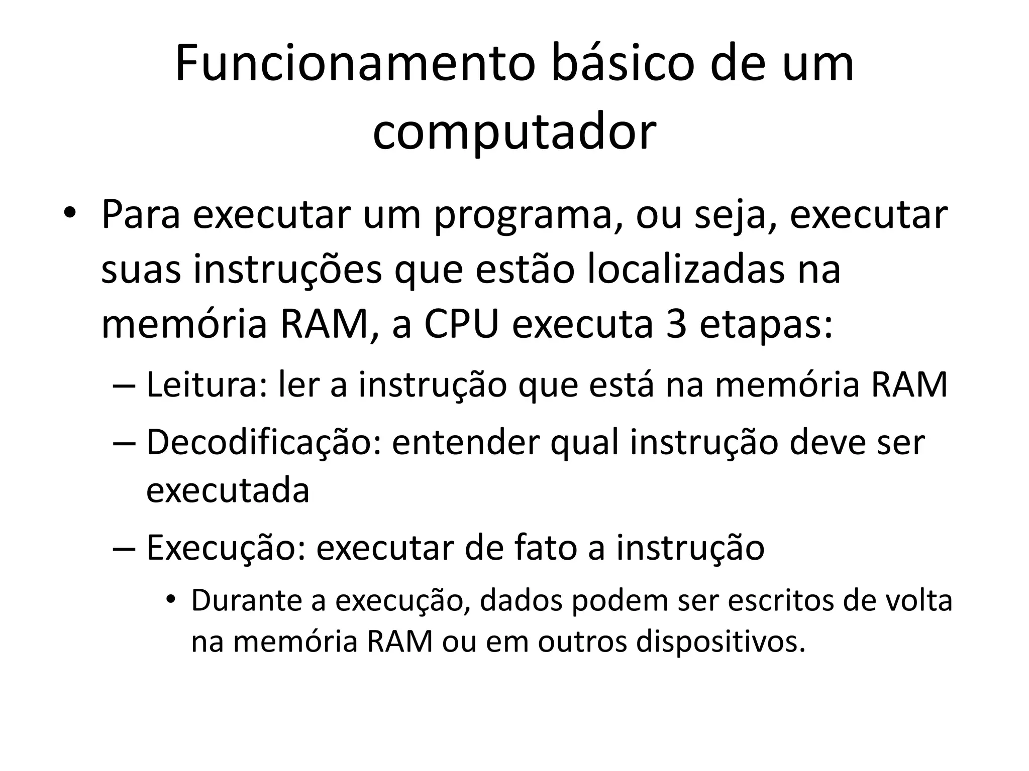 Funcionamento básico de um
             computador
• Para executar um programa, ou seja, executar
  suas instruções que estão localizadas na
  memória RAM, a CPU executa 3 etapas:
  – Leitura: ler a instrução que está na memória RAM
  – Decodificação: entender qual instrução deve ser
    executada
  – Execução: executar de fato a instrução
     • Durante a execução, dados podem ser escritos de volta
       na memória RAM ou em outros dispositivos.
 