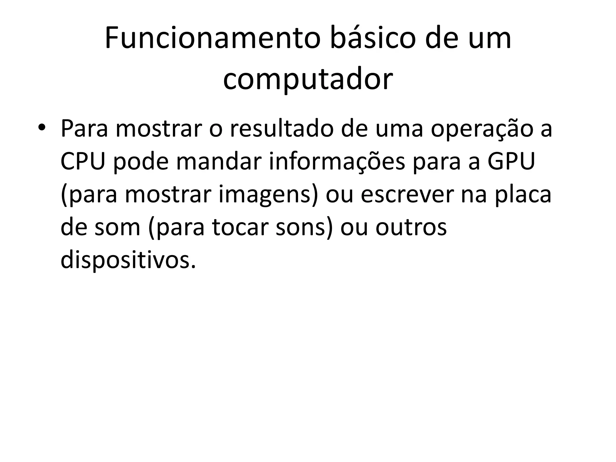 Funcionamento básico de um
             computador
• Para mostrar o resultado de uma operação a
  CPU pode mandar informações para a GPU
  (para mostrar imagens) ou escrever na placa
  de som (para tocar sons) ou outros
  dispositivos.
 
