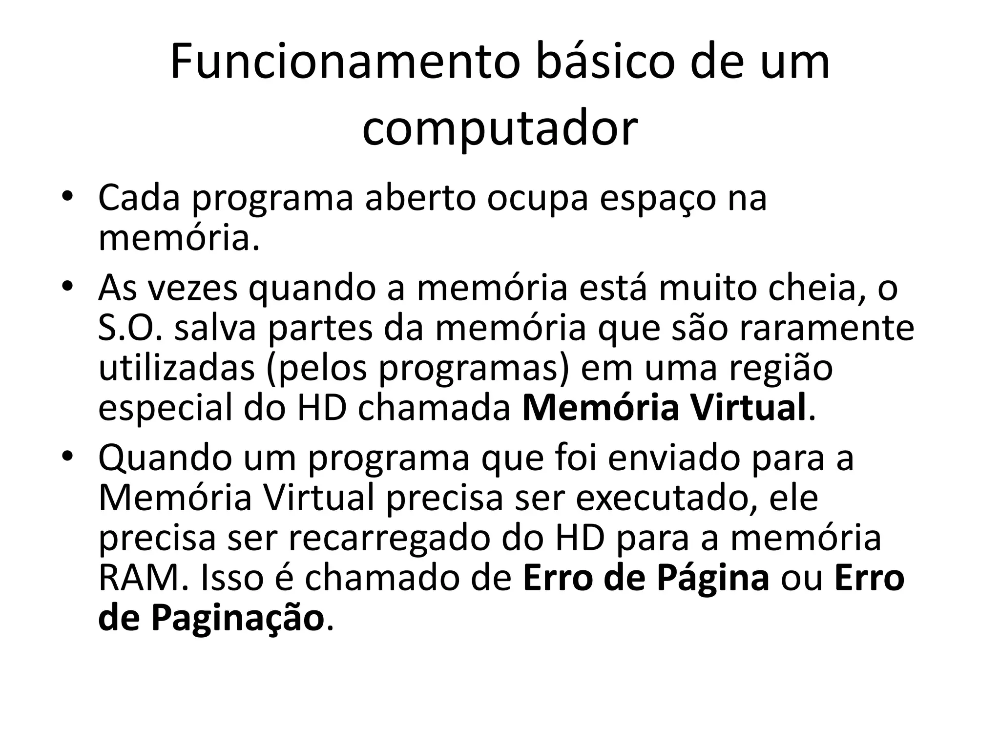 Funcionamento básico de um
              computador
• Cada programa aberto ocupa espaço na
  memória.
• As vezes quando a memória está muito cheia, o
  S.O. salva partes da memória que são raramente
  utilizadas (pelos programas) em uma região
  especial do HD chamada Memória Virtual.
• Quando um programa que foi enviado para a
  Memória Virtual precisa ser executado, ele
  precisa ser recarregado do HD para a memória
  RAM. Isso é chamado de Erro de Página ou Erro
  de Paginação.
 