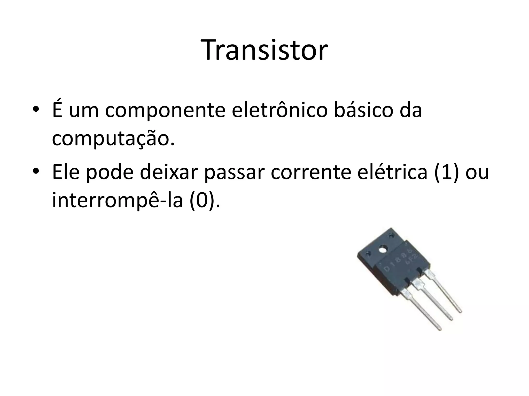 Transistor
• É um componente eletrônico básico da
  computação.
• Ele pode deixar passar corrente elétrica (1) ou
  interrompê-la (0).
 