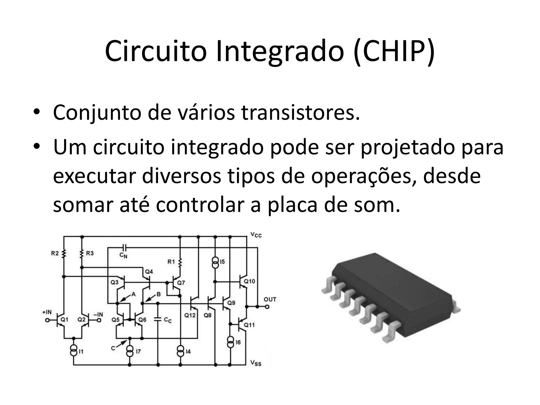 Circuito Integrado (CHIP)
• Conjunto de vários transistores.
• Um circuito integrado pode ser projetado para
  executar diversos tipos de operações, desde
  somar até controlar a placa de som.
 
