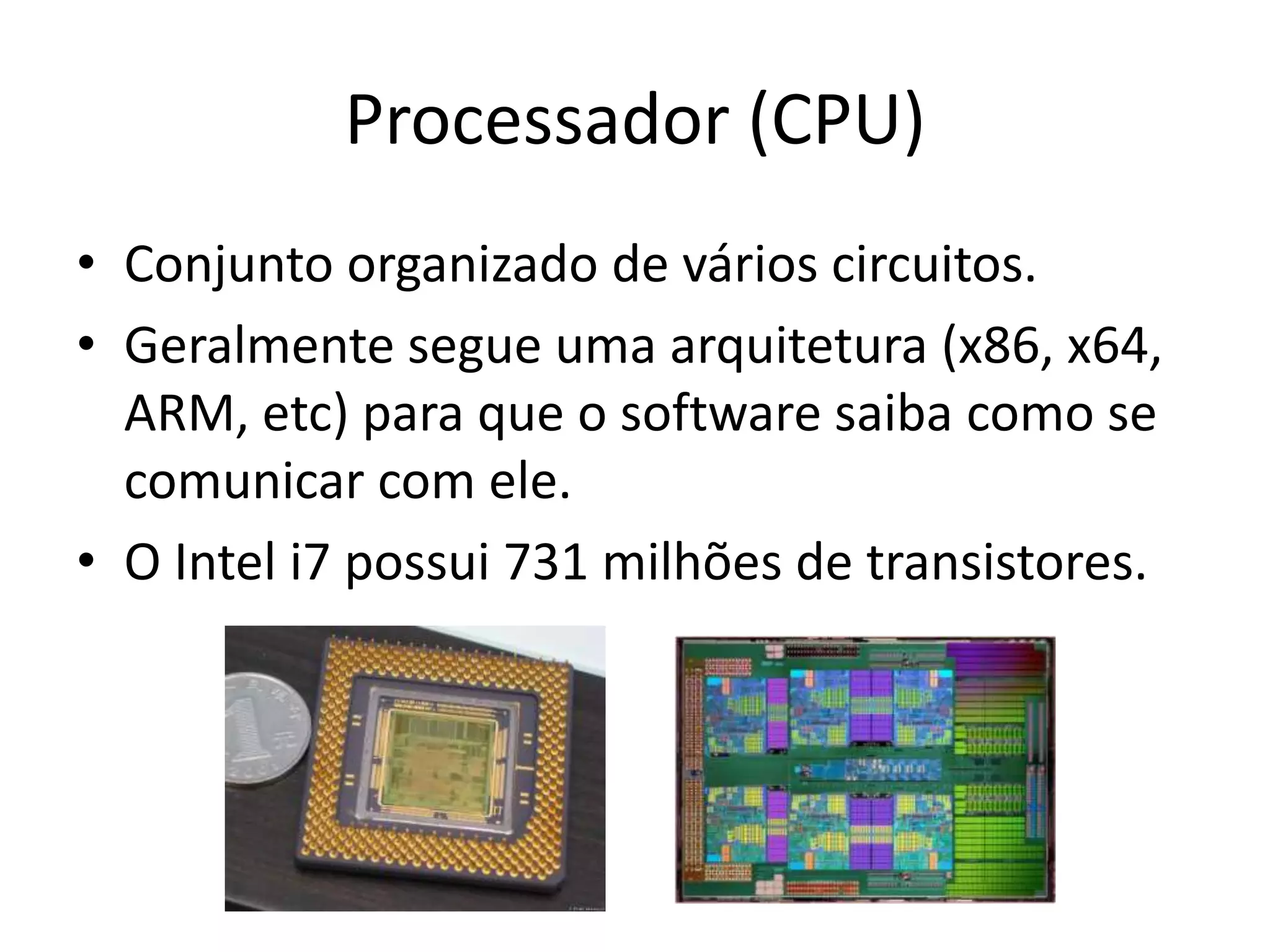 Processador (CPU)
• Conjunto organizado de vários circuitos.
• Geralmente segue uma arquitetura (x86, x64,
  ARM, etc) para que o software saiba como se
  comunicar com ele.
• O Intel i7 possui 731 milhões de transistores.
 