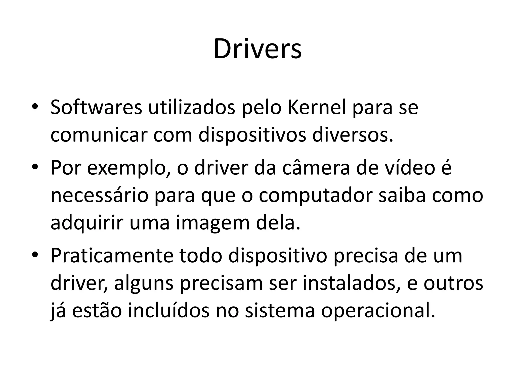 Drivers
• Softwares utilizados pelo Kernel para se
  comunicar com dispositivos diversos.
• Por exemplo, o driver da câmera de vídeo é
  necessário para que o computador saiba como
  adquirir uma imagem dela.
• Praticamente todo dispositivo precisa de um
  driver, alguns precisam ser instalados, e outros
  já estão incluídos no sistema operacional.
 