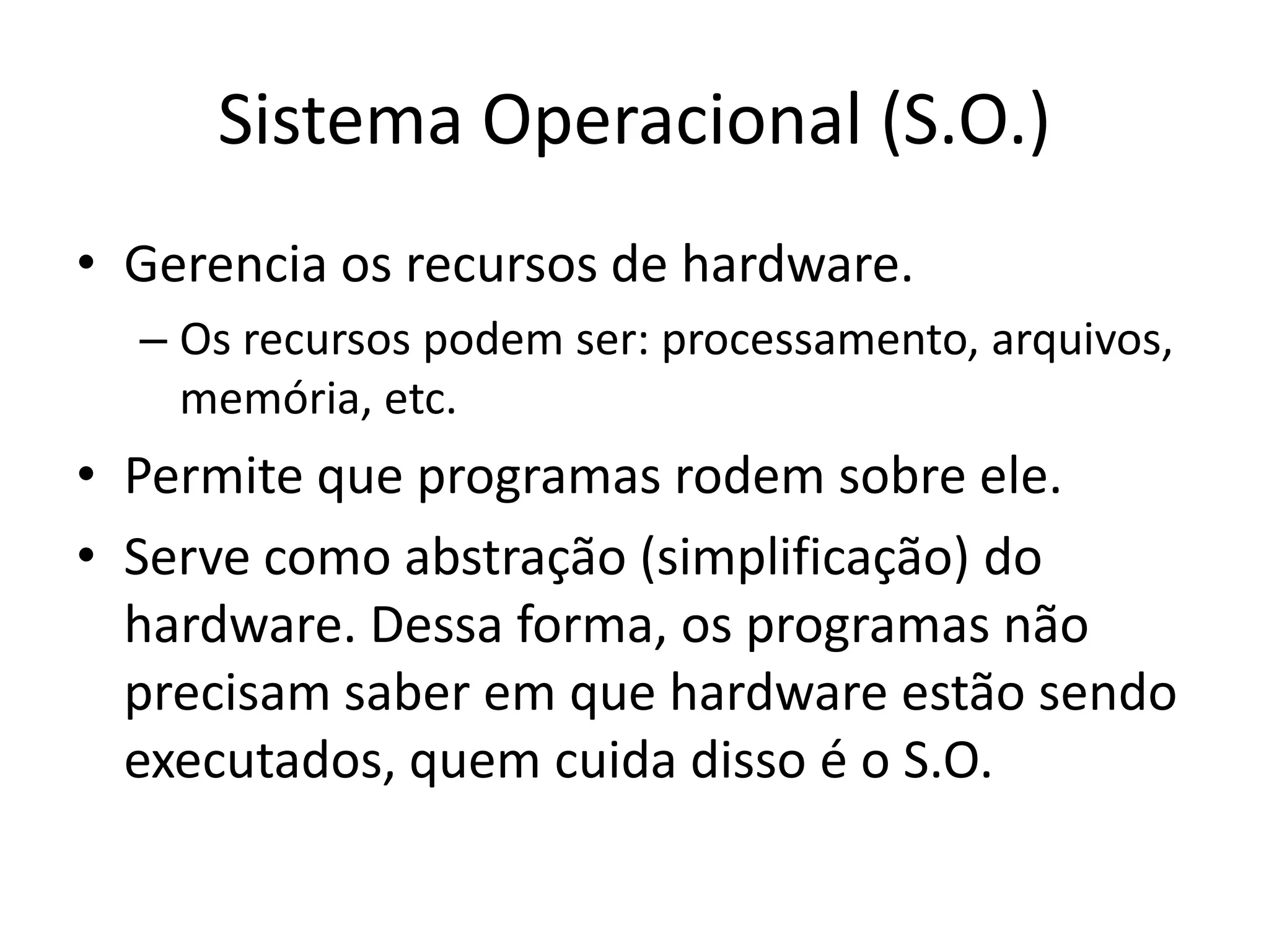 Sistema Operacional (S.O.)
• Gerencia os recursos de hardware.
  – Os recursos podem ser: processamento, arquivos,
    memória, etc.
• Permite que programas rodem sobre ele.
• Serve como abstração (simplificação) do
  hardware. Dessa forma, os programas não
  precisam saber em que hardware estão sendo
  executados, quem cuida disso é o S.O.
 