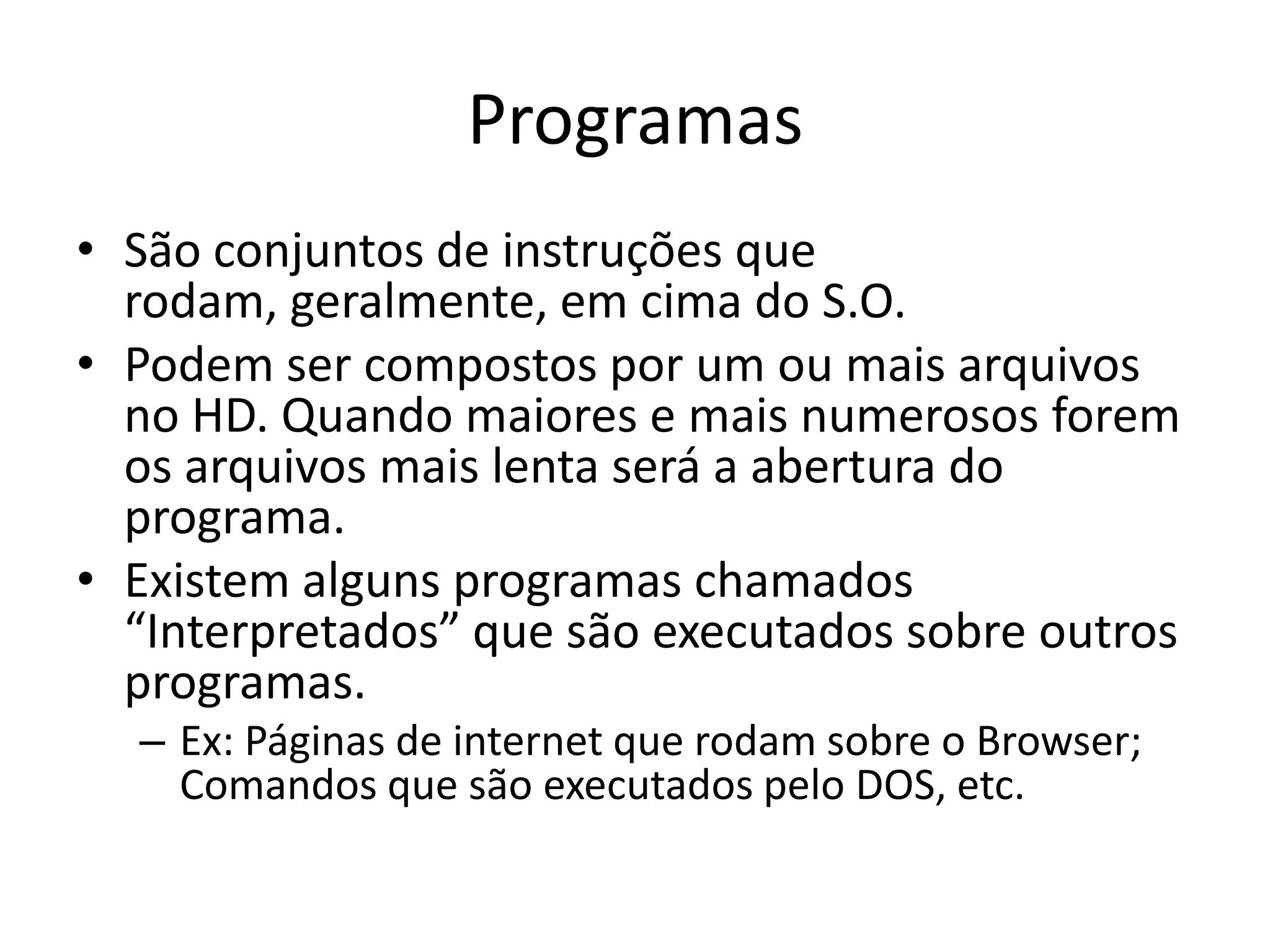 Programas
• São conjuntos de instruções que
  rodam, geralmente, em cima do S.O.
• Podem ser compostos por um ou mais arquivos
  no HD. Quando maiores e mais numerosos forem
  os arquivos mais lenta será a abertura do
  programa.
• Existem alguns programas chamados
  “Interpretados” que são executados sobre outros
  programas.
  – Ex: Páginas de internet que rodam sobre o Browser;
    Comandos que são executados pelo DOS, etc.
 