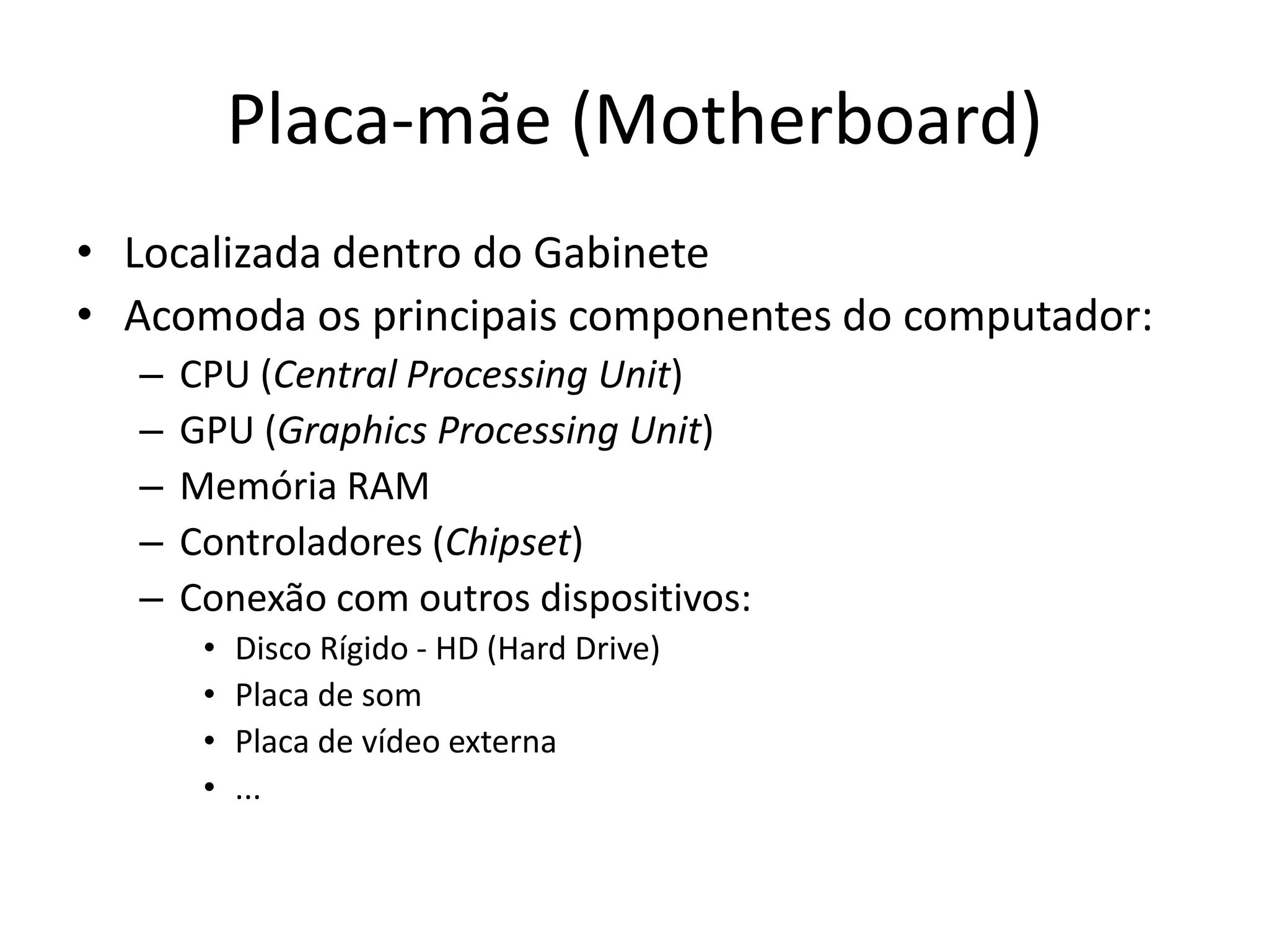 Placa-mãe (Motherboard)
• Localizada dentro do Gabinete
• Acomoda os principais componentes do computador:
  –   CPU (Central Processing Unit)
  –   GPU (Graphics Processing Unit)
  –   Memória RAM
  –   Controladores (Chipset)
  –   Conexão com outros dispositivos:
       •   Disco Rígido - HD (Hard Drive)
       •   Placa de som
       •   Placa de vídeo externa
       •   ...
 