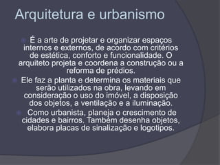 Arquitetura e urbanismo
 É a arte de projetar e organizar espaços
internos e externos, de acordo com critérios
de estética, conforto e funcionalidade. O
arquiteto projeta e coordena a construção ou a
reforma de prédios.
 Ele faz a planta e determina os materiais que
serão utilizados na obra, levando em
consideração o uso do imóvel, a disposição
dos objetos, a ventilação e a iluminação.
 Como urbanista, planeja o crescimento de
cidades e bairros. Também desenha objetos,
elabora placas de sinalização e logotipos.
 
