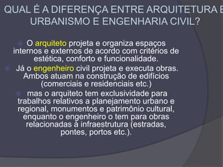QUAL É A DIFERENÇA ENTRE ARQUITETURA E
URBANISMO E ENGENHARIA CIVIL?
 O arquiteto projeta e organiza espaços
internos e externos de acordo com critérios de
estética, conforto e funcionalidade.
 Já o engenheiro civil projeta e executa obras.
Ambos atuam na construção de edifícios
(comerciais e residenciais etc.)
 mas o arquiteto tem exclusividade para
trabalhos relativos a planejamento urbano e
regional, monumentos e patrimônio cultural,
enquanto o engenheiro o tem para obras
relacionadas à infraestrutura (estradas,
pontes, portos etc.).
 