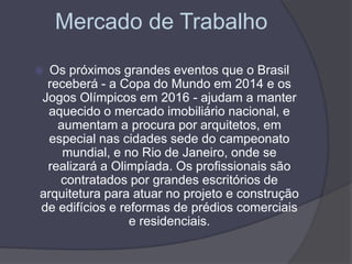 Mercado de Trabalho
 Os próximos grandes eventos que o Brasil
receberá - a Copa do Mundo em 2014 e os
Jogos Olímpicos em 2016 - ajudam a manter
aquecido o mercado imobiliário nacional, e
aumentam a procura por arquitetos, em
especial nas cidades sede do campeonato
mundial, e no Rio de Janeiro, onde se
realizará a Olimpíada. Os profissionais são
contratados por grandes escritórios de
arquitetura para atuar no projeto e construção
de edifícios e reformas de prédios comerciais
e residenciais.
 