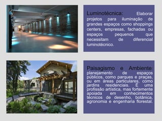 Luminotécnica:

Elaborar
projetos para iluminação de
grandes espaços como shoppings
centers, empresas, fachadas ou
espaços
pequenos
que
necessitam
de
diferencial
luminotécnico.

Paisagismo

e

Ambiente:

planejamento
de
espaços
públicos, como parques e praças,
ou em áreas particulares, como
jardins residenciais. É uma
profissão artística, mas fortemente
apoiada
em
conhecimentos
técnicos de desenho, botânica,
agronomia e engenharia florestal.

 