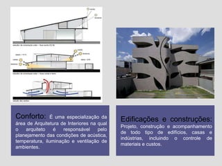 Conforto:

É uma especialização da
área de Arquitetura de Interiores na qual
o
arquiteto
é
responsável
pelo
planejamento das condições de acústica,
temperatura, iluminação e ventilação de
ambientes.

Edificações e construções:
Projeto, construção e acompanhamento
de todo tipo de edifícios, casas e
indústrias, incluindo o controle de
materiais e custos.

 