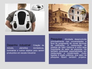 Pesquisa:
Desenho industrial:

Criação de
móveis,
utensílios
domésticos,
luminárias e outros objetos para serem
produzidos em escala industrial.

Atividade desenvolvida
principalmente nas universidades e
leva ao surgimento de novas técnicas
de edificação. A restauração de
prédios de valor histórica é outra área
importante do setor de pesquisa. Há
também empresas especializadas em
restauração e conservação, muito
ligadas à órgão públicos, que além de
pesquisa fazem também projetos.

 