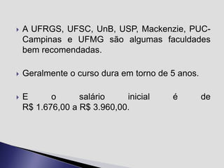 

A UFRGS, UFSC, UnB, USP, Mackenzie, PUCCampinas e UFMG são algumas faculdades
bem recomendadas.



Geralmente o curso dura em torno de 5 anos.



E
o
salário
inicial
R$ 1.676,00 a R$ 3.960,00.

é

de

 