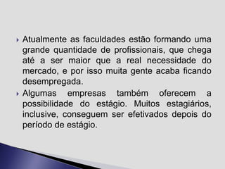 



Atualmente as faculdades estão formando uma
grande quantidade de profissionais, que chega
até a ser maior que a real necessidade do
mercado, e por isso muita gente acaba ficando
desempregada.
Algumas empresas também oferecem a
possibilidade do estágio. Muitos estagiários,
inclusive, conseguem ser efetivados depois do
período de estágio.

 