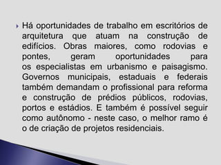 

Há oportunidades de trabalho em escritórios de
arquitetura que atuam na construção de
edifícios. Obras maiores, como rodovias e
pontes,
geram
oportunidades
para
os especialistas em urbanismo e paisagismo.
Governos municipais, estaduais e federais
também demandam o profissional para reforma
e construção de prédios públicos, rodovias,
portos e estádios. E também é possível seguir
como autônomo - neste caso, o melhor ramo é
o de criação de projetos residenciais.

 
