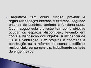 

Arquitetos têm como função projetar e
organizar espaços internos e externos, segundo
critérios de estética, conforto e funcionalidade.
Quem segue esta profissão tem como objetivo
ocupar os espaços disponíveis, levando em
conta a disposição dos objetos, a incidência de
luz e a ventilação. Faz projetos e coordena a
construção ou a reforma de casas e edifícios
residenciais ou comerciais, trabalhando ao lado
de engenheiros.

 