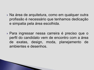 

Na área de arquitetura, como em qualquer outra
profissão é necessário que tenhamos dedicação
e simpatia pela área escolhida.



Para ingressar nessa carreira é preciso que o
perfil do candidato vem de encontro com a área
de exatas, design, moda, planejamento de
ambientes e desenhos.

 