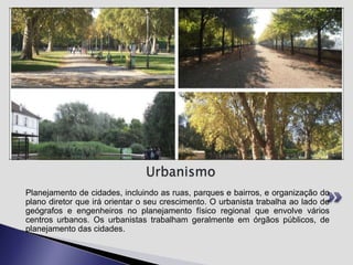 Urbanismo
Planejamento de cidades, incluindo as ruas, parques e bairros, e organização do
plano diretor que irá orientar o seu crescimento. O urbanista trabalha ao lado de
geógrafos e engenheiros no planejamento físico regional que envolve vários
centros urbanos. Os urbanistas trabalham geralmente em órgãos públicos, de
planejamento das cidades.

 