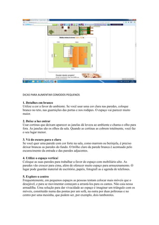 DICAS PARA AUMENTAR COMODOS PEQUENOS
1. Detalhes em branco
Utilize a cor a favor do ambiente. Se você usar uma cor clara nas paredes, coloque
branco no teto, nas guarnições das portas e nos rodápes. O espaço vai parecer muito
maior.
2. Deixe a luz entrar
Usar cortinas que deixam aparecer as janelas dá leveza ao ambiente e chama o olho para
fora. As janelas são os olhos da sala. Quando as cortinas as cobrem totalmente, você faz
o seu lugar menor.
3. Vá do escuro para o claro
Se você quer uma parede com cor forte na sala, como marrom ou berinjela, é preciso
deixar brancas as paredes do fundo. O brilho claro da parede branca é acentuado pelo
escurecimento da entrada e das paredes adjacentes.
4. Utilize o espaço vertical
Coloque as suas paredes para trabalhar a favor do espaço com mobiliário alto. As
paredes vão crescer para cima, além de oferecer muito espaço para armazenamento. O
lugar pode guardar material de escritório, papéis, fotografi as e agenda de telefones.
5. Explore o centro
Frequentemente, em pequenos espaços as pessoas tentam colocar mais móveis que o
desejável, e para se movimentar começam a arrastá-los para os cantos. Não caia nessa
armadilha. Uma solução para dar vivacidade ao espaço é imaginar um triângulo com os
móveis, constituído numa das pontas por um sofá, na outra por duas poltronas e no
centro por uma mesinha, que podem ser, por exemplo, dois tamboretes.
 