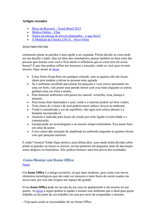 Artigos recentes
Show da Beyoncé – Turnê Brasil 2013
Médico Online – Chat
Atraso na entrega de móveis planejados – o que fazer?
A Maldição de Chucky (2013) – Novo Filme
DICAS PARA PINTURA
certamente pintar as paredes é uma opção a ser cogitada. Porém decidir as cores pode
ser um desafio e tanto. Que tal além dos simuladores, pensar também no bem estar das
pessoas que moram com você e ficar atento à influência que as cores tem em nosso
humor? É que elas podem influir nos humores e emoções, então se você quer investir
mesmo, fique atento as dicas:
Cores fortes ficam bem em qualquer cômodo, mas os quartos não são locais
ideais pois tendem a deixar as pessoas mais agitada.
Se o ambiente escolhido para pintar for pequeno e você estiver pensando em
uma cor forte, vale pintar uma parede menor com essa tinta enquanto as outras
ganham uma cor clara e neutra.
Para iluminar ambientes com pouca luz natural: vermelho, rosa, laranja e
amarelo.
Para locais bem iluminados o azul, verde e o marrom podem ser bem vindos.
Tons claros de violeta e de azul podem trazer calma e leveza ao ambiente.
Verde é considerado a cor do equilíbrio: não agita nem relaxa demais e é
bastante recomendável.
Amarelo é indicado para locais de estudo por estar ligado à criatividade e a
comunicação.
Laranja pode ser aconchegante e ao mesmo tempo estimulante. Fica muito bem
em salas de jantar.
Cores claras dão sensação de amplitude no ambiente enquanto as quentes fazem
com que pareçam menores.
E então? Gostou? Então fique atenta a uma última dica: caso ainda tenha dúvidas sobre
pintar as paredes ou trocar os móveis, invista primeiro em pequenos itens de decoração
como abajures ou luminárias. Eles podem fornecer uma boa prévia dos resultados.
Como Montar um Home Office
Tweet
Um home Office é o antigo escritório, só que mais moderno, pois conta com novos
elementos tecnológicos que são cada vez menores e mais fáceis de serem usados em
nossa casa, por isso não exigem um espaço tão grande.
O seu home Office pode ser na sala da sua casa ou apartamento e até mesmo no sue
quarto. As dicas a seguir podem te ajudar a montar esse ambiente que é ideal para quem
trabalha ou faz parte de seu trabalho em casa por meio de computador e internet.
- Veja quais serão as necessidades do seu home Office
 