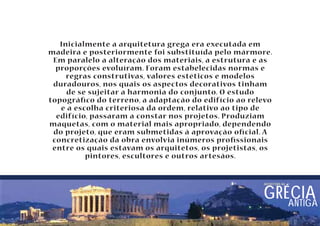 Inicialmente a arquitetura grega era executada em 
madeira e posteriormente foi substituída pelo mármore. 
Em paralelo a alteração dos materiais, a estrutura e as 
proporções evoluíram. Foram estabelecidas normas e 
regras construtivas, valores estéticos e modelos 
duradouros, nos quais os aspectos decorativos tinham 
de se sujeitar a harmonia do conjunto. O estudo 
topográco do terreno, a adaptação do edifício ao relevo 
e a escolha criteriosa da ordem, relativo ao tipo de 
edifício, passaram a constar nos projetos. Produziam 
maquetas, com o material mais apropriado, dependendo 
do projeto, que eram submetidas à aprovação ocial. A 
concretização da obra envolvia inúmeros prossionais 
entre os quais estavam os arquitetos, os projetistas, os 
pintores, escultores e outros artesãos. 
arquitetura nA GRÉCIA 
ANTIGA 
 
