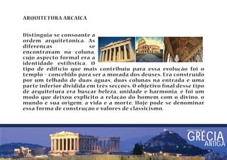 ARQUITETURA ARCAÍCA 
Distinguia-se consoante a 
ordem arquitetônica. As 
diferenças se 
encontravam na coluna, 
cujo aspecto formal era a 
identidade estilística. O 
tipo de edifício que mais contribuiu para essa evolução foi o 
templo – concebido para ser a morada dos deuses. Era construído 
por um telhado de duas águas, duas colunas na entrada e uma 
parte inferior dividida em três secções. O objetivo nal desse tipo 
de arquitetura era buscar beleza, unidade e harmonia, e foi um 
modo que deixou explicito a relação do homem com o divino, o 
mundo e sua origem, a vida e a morte. Hoje pode se denominar 
essa forma de construção e valores de classicismo. 
arquitetura nA GRÉCIA 
ANTIGA 
 
