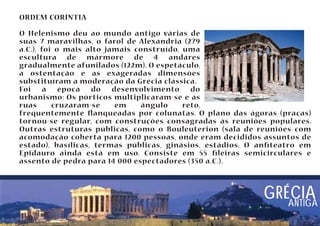 ORDEM CORÍNTIA 
O Helenismo deu ao mundo antigo várias de 
suas 7 maravilhas, o farol de Alexandria (279 
a.C.), foi o mais alto jamais construído, uma 
escultura de mármore de 4 andares 
gradualmente afunilados (122m). O espetáculo, 
a ostentação e as exageradas dimensões 
substituíram a moderação da Grécia clássica. 
Foi a época do desenvolvimento do 
urbanismo: Os pórticos multiplicaram-se e as 
ruas cruzaram-se em ângulo reto, 
frequentemente anqueadas por colunatas. O plano das ágoras (praças) 
tornou-se regular, com construções consagradas às reuniões populares. 
Outras estruturas públicas, como o Bouleuterion (sala de reuniões com 
acomodação coberta para 1200 pessoas, onde eram decididos assuntos de 
estado), basílicas, termas públicas, ginásios, estádios. O anteatro em 
Epidauro ainda está em uso. Consiste em 55 leiras semicirculares e 
assento de pedra para 14 000 espectadores (350 a.C.). 
GRÉCIA 
ANTIGA 
 