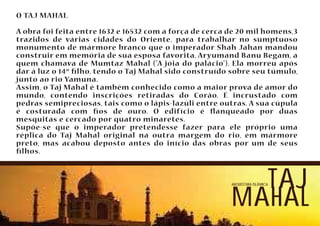 O TAJ MAHAL 
A obra foi feita entre 1632 e 16532 com a força de cerca de 20 mil homens,3 
trazidos de várias cidades do Oriente, para trabalhar no sumptuoso 
monumento de mármore branco que o imperador Shah Jahan mandou 
construir em memória de sua esposa favorita, Aryumand Banu Begam, a 
quem chamava de Mumtaz Mahal (A jóia do palácio). Ela morreu após 
dar à luz o 14º lho, tendo o Taj Mahal sido construído sobre seu túmulo, 
junto ao rio Yamuna. 
Assim, o Taj Mahal é também conhecido como a maior prova de amor do 
mundo, contendo inscrições retiradas do Corão. É incrustado com 
pedras semipreciosas, tais como o lápis-lazúli entre outras. A sua cúpula 
é costurada com os de ouro. O edifício é anqueado por duas 
mesquitas e cercado por quatro minaretes. 
Supõe-se que o imperador pretendesse fazer para ele próprio uma 
réplica do Taj Mahal original na outra margem do rio, em mármore 
preto, mas acabou deposto antes do início das obras por um de seus 
lhos. 
arquitetura islâmicataj 
mahal 
 