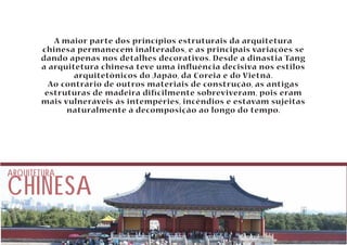 A maior parte dos princípios estruturais da arquitetura 
chinesa permanecem inalterados, e as principais variações se 
dando apenas nos detalhes decorativos. Desde a dinastia Tang 
a arquitetura chinesa teve uma inuência decisiva nos estilos 
arquitetônicos do Japão, da Coreia e do Vietnã. 
Ao contrário de outros materiais de construção, as antigas 
estruturas de madeira dicilmente sobreviveram, pois eram 
mais vulneráveis às intempéries, incêndios e estavam sujeitas 
naturalmente à decomposição ao longo do tempo. 
CHINESA ARQUITETURA 
 