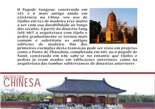 O Pagode Songyue, construído em 
523, é o mais antigo ainda em 
existência na China; seu uso de 
tijolos em vez de madeira teve muito 
a ver com sua durabilidade ao longo 
dos séculos. A partir da dinastia Tang 
(618–907) a arquitetura com tijolo e 
pedra gradualmente se tornou mais 
comum e substituiu os antigos 
edifícios de madeira. Um dos 
primeiros exemplos desta transição pode ser visto em projetos 
como a Ponte de Zhaozhou, completada em 605, ou o pagode de 
Xumi, construído em 636; sabe-se, no entanto, que tijolos e 
pedras já eram usados em edicações anteriores, como na 
arquitetura das tumbas subterrâneas de dinastias anteriores 
CHINESA ARQUITETURA 
 