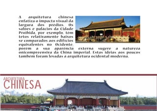 A arquitetura chinesa 
enfatiza o impacto visual da 
largura dos prédios. Os 
salões e palácios da Cidade 
Proibida, por exemplo, têm 
tetos relativamente baixos 
se comparados aos edifícios 
equivalentes no Ocidente, 
porém a sua aparência externa sugere a natureza 
onicompreensiva da China imperial. Estas ideias aos poucos 
também foram levadas à arquitetura ocidental moderna. 
CHINESA ARQUITETURA 
 