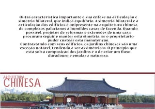 Outra característica importante é sua ênfase na articulação e 
simetria bilateral, que indica equilíbrio. A simetria bilateral e a 
articulação dos edifícios é onipresente na arquitetura chinesa, 
de complexos palacianos à humildes casas de fazenda. Quando 
possível, projetos de reformas e extensões de uma casa 
procuram seguir e manter esta simetria, se o proprietário 
CHINESA ARQUITETURA 
puder custear esta manutenção. 
Contrastando com seus edifícios, os jardins chineses são uma 
exceção notável, tendendo a ser assimétricos. O princípio que 
está sob a composição dos jardins é o de criar um uxo 
duradouro e emular a natureza. 
 