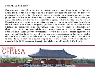 MURALHA DA CHINA 
Por não se tratar de uma estrutura única, as características da Grande 
Muralha variam de acordo com a região em que os diferentes trechos 
estão construídos. Devido a diferenças de materiais, condições de relevo, 
projetos e técnicas de construção, e mesmo da situação militar vivida por 
cada dinastia, os trechos da muralha apresentam variações. Perto de 
Pequim, por exemplo, os muros foram construídos com blocos de pedras 
de calcário; em outras regiões, podem ser encontrados o granito ou 
tijolos no aparelho das muralhas; nas regiões mais ocidentais, de 
desertos, onde os materiais são mais escassos, os muros foram 
construídos com vários elementos, entre os quais faxina (galhos de 
plantas enfeixados). Em geral os muros apresentam uma largura média 
de sete metros na base e de seis metros no topo, alçando-se a uma altura 
média de sete metros e meio. Segundo anunciaram cientistas chineses 
em abril de 2009, o comprimento total da muralha é de 8.850 km.5 
CHINESA ARQUITETURA 
 